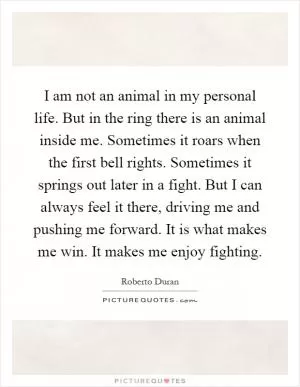 I am not an animal in my personal life. But in the ring there is an animal inside me. Sometimes it roars when the first bell rights. Sometimes it springs out later in a fight. But I can always feel it there, driving me and pushing me forward. It is what makes me win. It makes me enjoy fighting Picture Quote #1