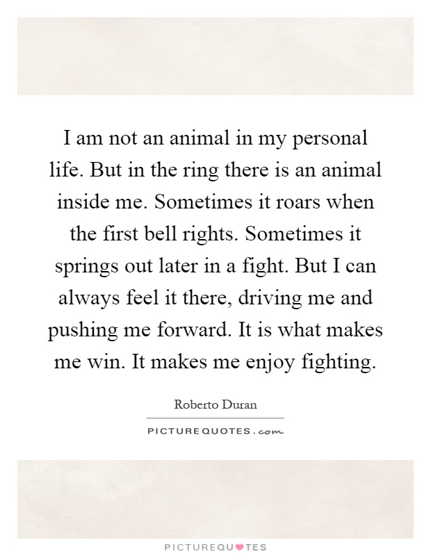 I am not an animal in my personal life. But in the ring there is an animal inside me. Sometimes it roars when the first bell rights. Sometimes it springs out later in a fight. But I can always feel it there, driving me and pushing me forward. It is what makes me win. It makes me enjoy fighting Picture Quote #1