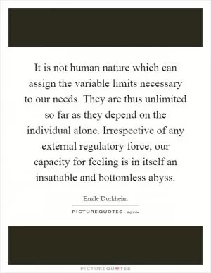 It is not human nature which can assign the variable limits necessary to our needs. They are thus unlimited so far as they depend on the individual alone. Irrespective of any external regulatory force, our capacity for feeling is in itself an insatiable and bottomless abyss Picture Quote #1
