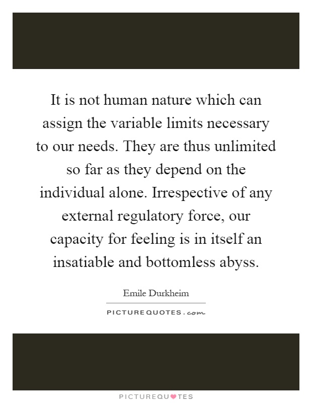 It is not human nature which can assign the variable limits necessary to our needs. They are thus unlimited so far as they depend on the individual alone. Irrespective of any external regulatory force, our capacity for feeling is in itself an insatiable and bottomless abyss Picture Quote #1
