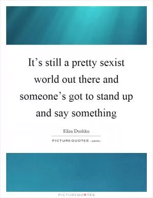 It’s still a pretty sexist world out there and someone’s got to stand up and say something Picture Quote #1
