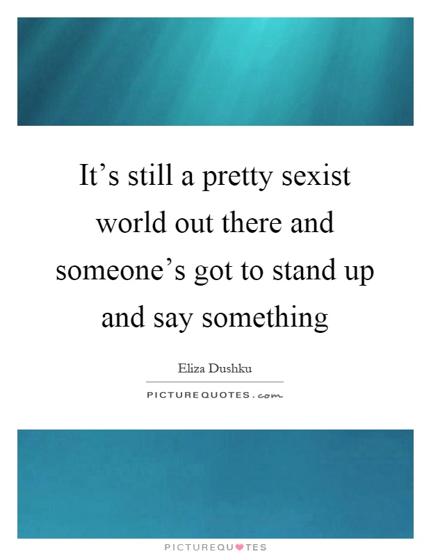 It's still a pretty sexist world out there and someone's got to stand up and say something Picture Quote #1