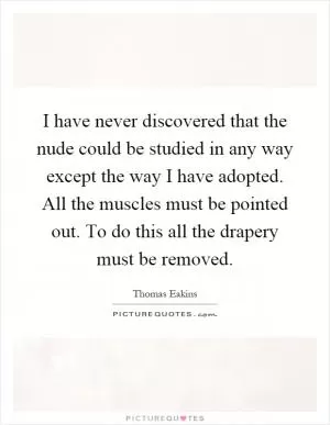 I have never discovered that the nude could be studied in any way except the way I have adopted. All the muscles must be pointed out. To do this all the drapery must be removed Picture Quote #1