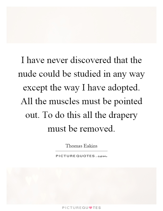 I have never discovered that the nude could be studied in any way except the way I have adopted. All the muscles must be pointed out. To do this all the drapery must be removed Picture Quote #1