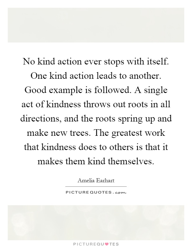 No kind action ever stops with itself. One kind action leads to another. Good example is followed. A single act of kindness throws out roots in all directions, and the roots spring up and make new trees. The greatest work that kindness does to others is that it makes them kind themselves Picture Quote #1