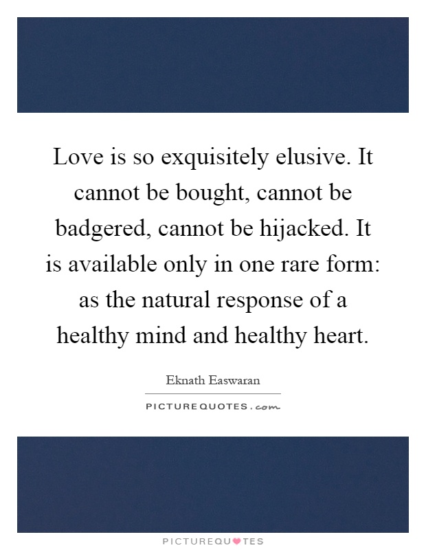 Love is so exquisitely elusive. It cannot be bought, cannot be badgered, cannot be hijacked. It is available only in one rare form: as the natural response of a healthy mind and healthy heart Picture Quote #1