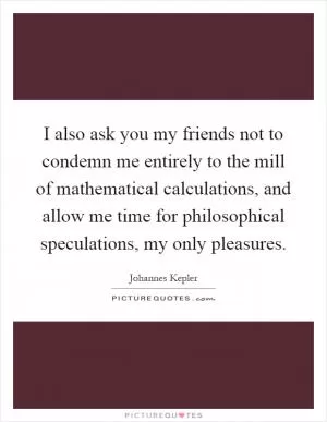I also ask you my friends not to condemn me entirely to the mill of mathematical calculations, and allow me time for philosophical speculations, my only pleasures Picture Quote #1