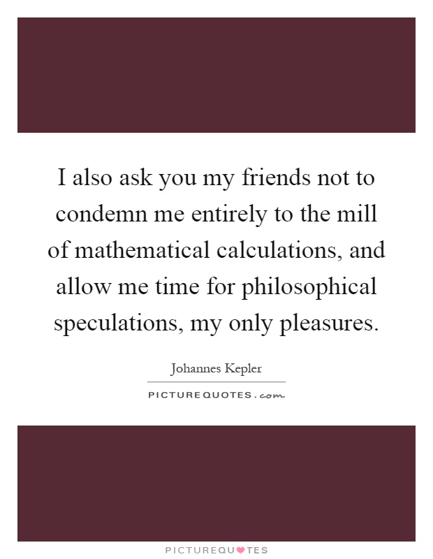 I also ask you my friends not to condemn me entirely to the mill of mathematical calculations, and allow me time for philosophical speculations, my only pleasures Picture Quote #1