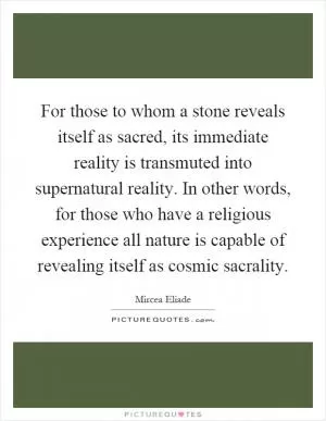 For those to whom a stone reveals itself as sacred, its immediate reality is transmuted into supernatural reality. In other words, for those who have a religious experience all nature is capable of revealing itself as cosmic sacrality Picture Quote #1