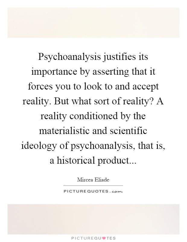 Psychoanalysis justifies its importance by asserting that it forces you to look to and accept reality. But what sort of reality? A reality conditioned by the materialistic and scientific ideology of psychoanalysis, that is, a historical product Picture Quote #1