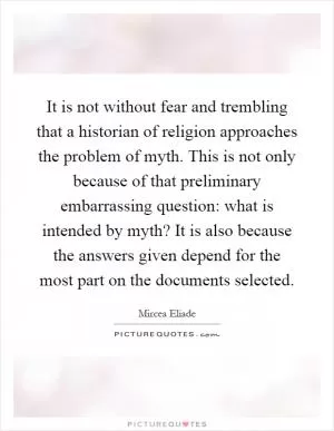 It is not without fear and trembling that a historian of religion approaches the problem of myth. This is not only because of that preliminary embarrassing question: what is intended by myth? It is also because the answers given depend for the most part on the documents selected Picture Quote #1
