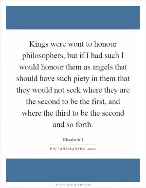 Kings were wont to honour philosophers, but if I had such I would honour them as angels that should have such piety in them that they would not seek where they are the second to be the first, and where the third to be the second and so forth Picture Quote #1