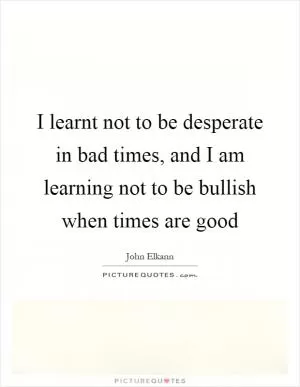I learnt not to be desperate in bad times, and I am learning not to be bullish when times are good Picture Quote #1