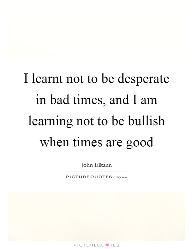 I learnt not to be desperate in bad times, and I am learning not to be bullish when times are good Picture Quote #1