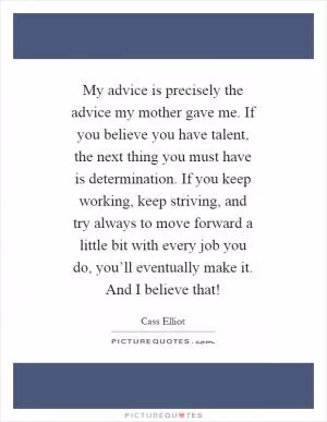 My advice is precisely the advice my mother gave me. If you believe you have talent, the next thing you must have is determination. If you keep working, keep striving, and try always to move forward a little bit with every job you do, you’ll eventually make it. And I believe that! Picture Quote #1