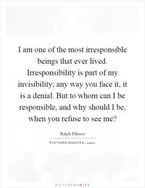 I am one of the most irresponsible beings that ever lived. Irresponsibility is part of my invisibility; any way you face it, it is a denial. But to whom can I be responsible, and why should I be, when you refuse to see me? Picture Quote #1
