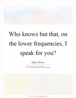 Who knows but that, on the lower frequencies, I speak for you? Picture Quote #1