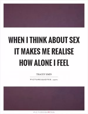 When I think about sex it makes me realise how alone I feel Picture Quote #1