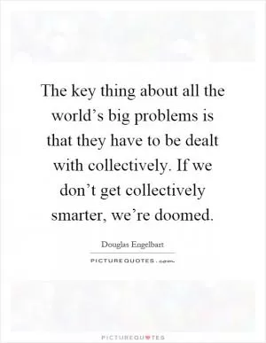 The key thing about all the world’s big problems is that they have to be dealt with collectively. If we don’t get collectively smarter, we’re doomed Picture Quote #1