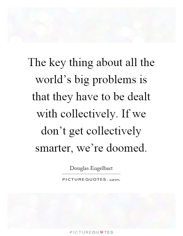 The key thing about all the world's big problems is that they have to be dealt with collectively. If we don't get collectively smarter, we're doomed Picture Quote #1