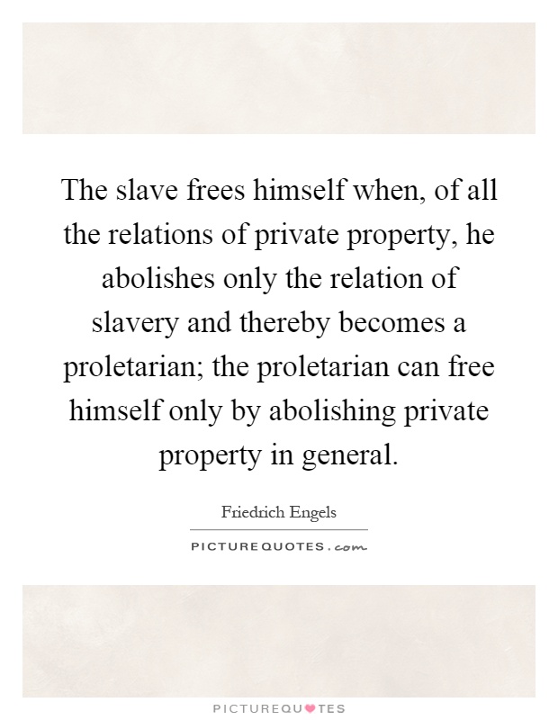 The slave frees himself when, of all the relations of private property, he abolishes only the relation of slavery and thereby becomes a proletarian; the proletarian can free himself only by abolishing private property in general Picture Quote #1