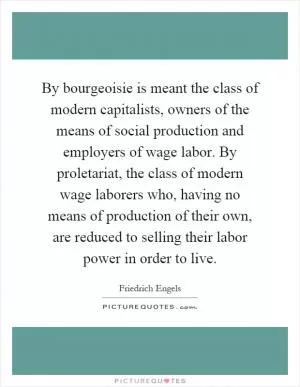 By bourgeoisie is meant the class of modern capitalists, owners of the means of social production and employers of wage labor. By proletariat, the class of modern wage laborers who, having no means of production of their own, are reduced to selling their labor power in order to live Picture Quote #1