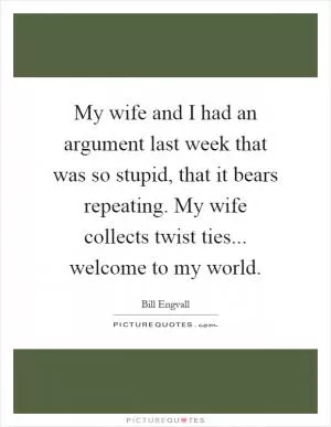 My wife and I had an argument last week that was so stupid, that it bears repeating. My wife collects twist ties... welcome to my world Picture Quote #1