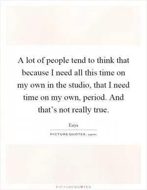 A lot of people tend to think that because I need all this time on my own in the studio, that I need time on my own, period. And that’s not really true Picture Quote #1