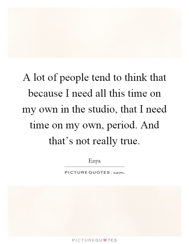 A lot of people tend to think that because I need all this time on my own in the studio, that I need time on my own, period. And that's not really true Picture Quote #1