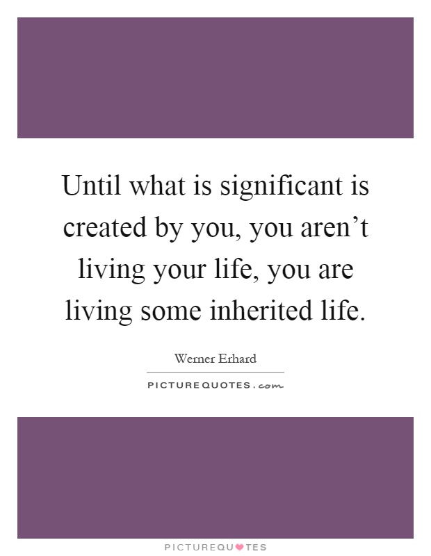 Until what is significant is created by you, you aren't living your life, you are living some inherited life Picture Quote #1