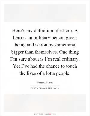 Here’s my definition of a hero. A hero is an ordinary person given being and action by something bigger than themselves. One thing I’m sure about is I’m real ordinary. Yet I’ve had the chance to touch the lives of a lotta people Picture Quote #1