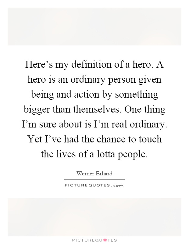 Here's my definition of a hero. A hero is an ordinary person given being and action by something bigger than themselves. One thing I'm sure about is I'm real ordinary. Yet I've had the chance to touch the lives of a lotta people Picture Quote #1