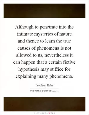 Although to penetrate into the intimate mysteries of nature and thence to learn the true causes of phenomena is not allowed to us, nevertheless it can happen that a certain fictive hypothesis may suffice for explaining many phenomena Picture Quote #1