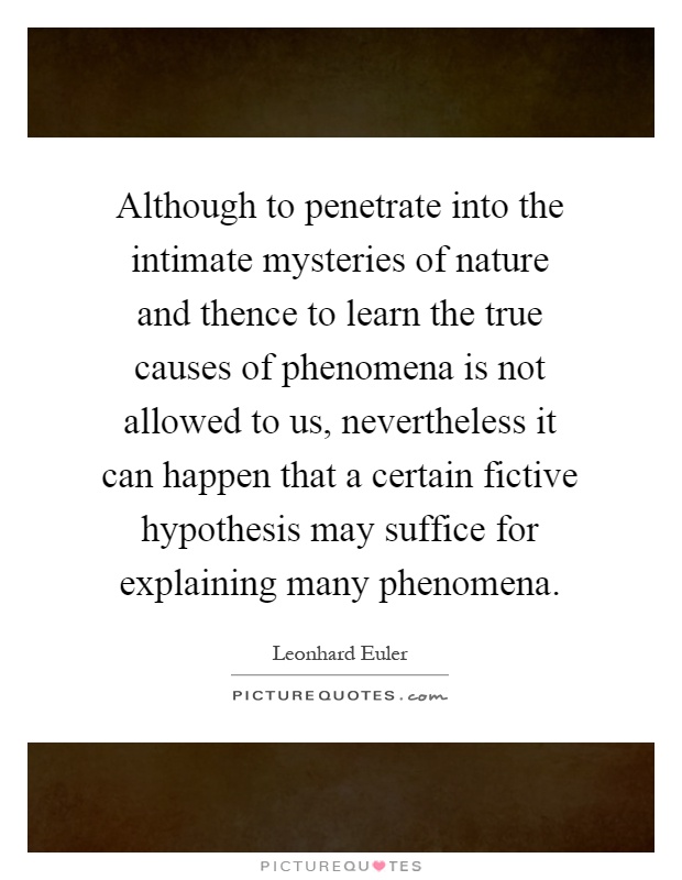 Although to penetrate into the intimate mysteries of nature and thence to learn the true causes of phenomena is not allowed to us, nevertheless it can happen that a certain fictive hypothesis may suffice for explaining many phenomena Picture Quote #1