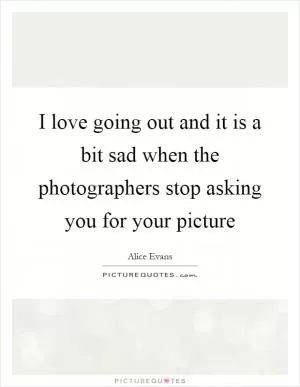 I love going out and it is a bit sad when the photographers stop asking you for your picture Picture Quote #1