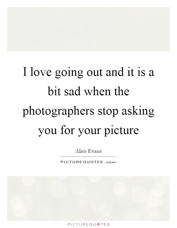 I love going out and it is a bit sad when the photographers stop asking you for your picture Picture Quote #1
