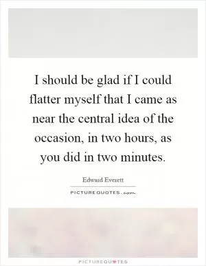 I should be glad if I could flatter myself that I came as near the central idea of the occasion, in two hours, as you did in two minutes Picture Quote #1