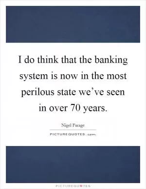 I do think that the banking system is now in the most perilous state we’ve seen in over 70 years Picture Quote #1