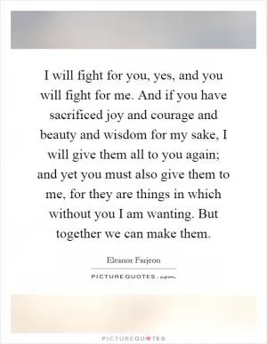 I will fight for you, yes, and you will fight for me. And if you have sacrificed joy and courage and beauty and wisdom for my sake, I will give them all to you again; and yet you must also give them to me, for they are things in which without you I am wanting. But together we can make them Picture Quote #1
