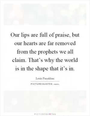 Our lips are full of praise, but our hearts are far removed from the prophets we all claim. That’s why the world is in the shape that it’s in Picture Quote #1