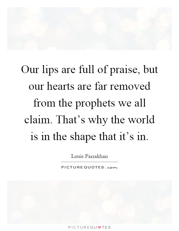 Our lips are full of praise, but our hearts are far removed from the prophets we all claim. That's why the world is in the shape that it's in Picture Quote #1