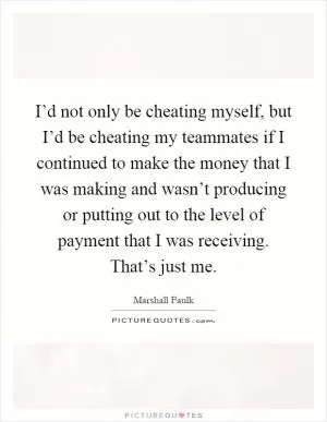 I’d not only be cheating myself, but I’d be cheating my teammates if I continued to make the money that I was making and wasn’t producing or putting out to the level of payment that I was receiving. That’s just me Picture Quote #1