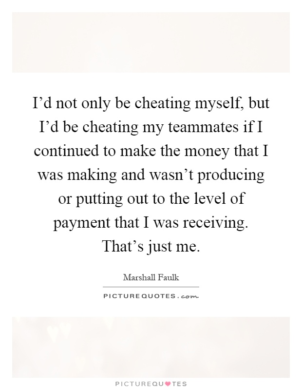 I'd not only be cheating myself, but I'd be cheating my teammates if I continued to make the money that I was making and wasn't producing or putting out to the level of payment that I was receiving. That's just me Picture Quote #1