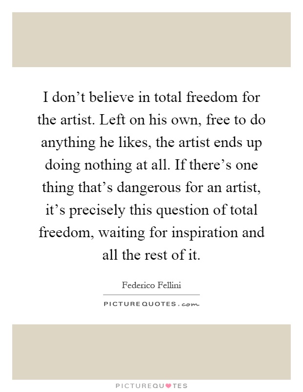 I don't believe in total freedom for the artist. Left on his own, free to do anything he likes, the artist ends up doing nothing at all. If there's one thing that's dangerous for an artist, it's precisely this question of total freedom, waiting for inspiration and all the rest of it Picture Quote #1