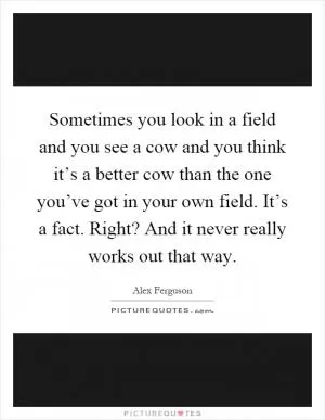 Sometimes you look in a field and you see a cow and you think it’s a better cow than the one you’ve got in your own field. It’s a fact. Right? And it never really works out that way Picture Quote #1