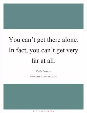 You can’t get there alone. In fact, you can’t get very far at all Picture Quote #1