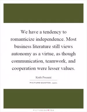 We have a tendency to romanticize independence. Most business literature still views autonomy as a virtue, as though communication, teamwork, and cooperation were lesser values Picture Quote #1