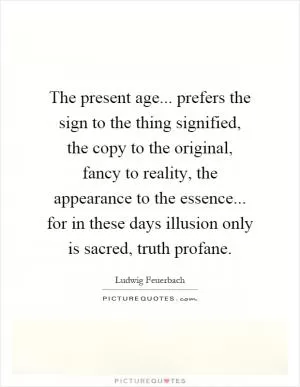 The present age... prefers the sign to the thing signified, the copy to the original, fancy to reality, the appearance to the essence... for in these days illusion only is sacred, truth profane Picture Quote #1