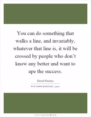 You can do something that walks a line, and invariably, whatever that line is, it will be crossed by people who don’t know any better and want to ape the success Picture Quote #1