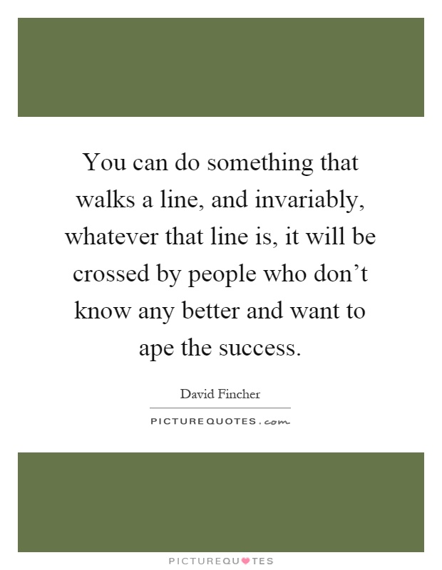 You can do something that walks a line, and invariably, whatever that line is, it will be crossed by people who don't know any better and want to ape the success Picture Quote #1